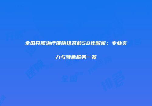 全国开颌治疗医院排名前50佳解析：专业实力与特色服务一览