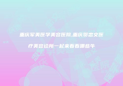 重庆军美医学美容医院,重庆贺忠文医疗美容诊所一起来看看哪些牛