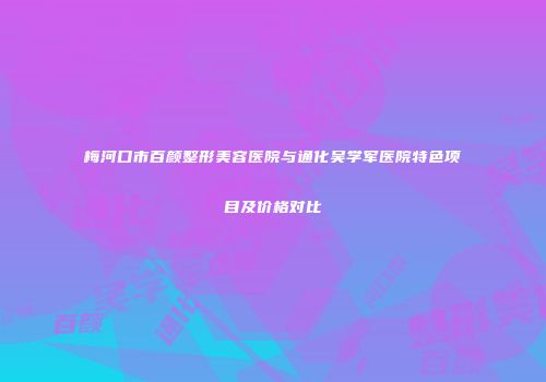 梅河口市百颜整形美容医院与通化吴学军医院特色项目及价格对比