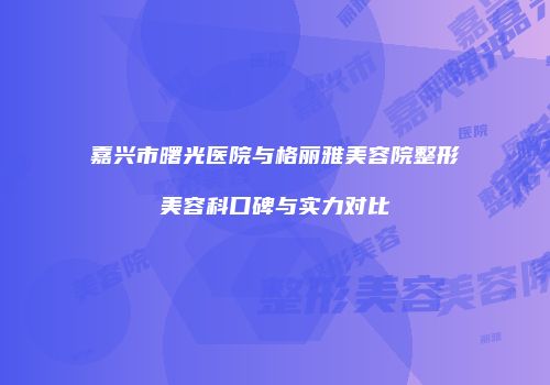 嘉兴市曙光医院与格丽雅美容院整形美容科口碑与实力对比