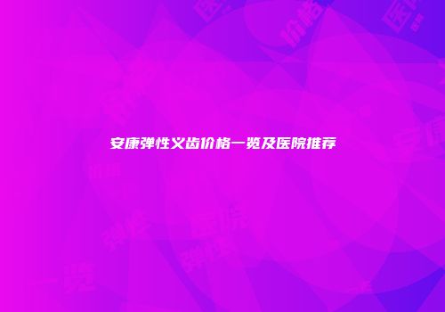 安康弹性义齿价格一览及医院推荐