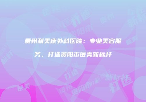 贵州利美康外科医院：专业美容服务，打造贵阳市医美新标杆