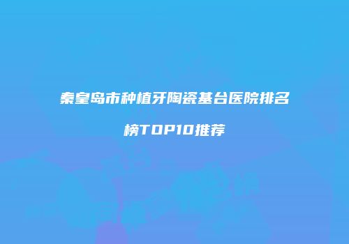 秦皇岛市种植牙陶瓷基台医院排名榜TOP10推荐