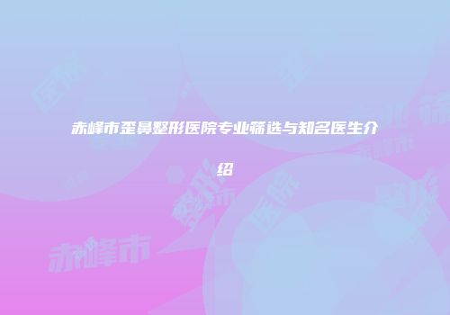 赤峰市歪鼻整形医院专业筛选与知名医生介绍