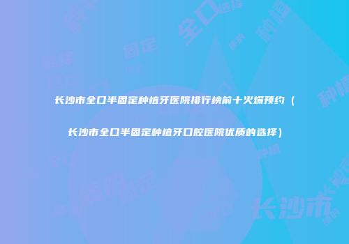 长沙市全口半固定种植牙医院排行榜前十火爆预约（长沙市全口半固定种植牙口腔医院优质的选择）