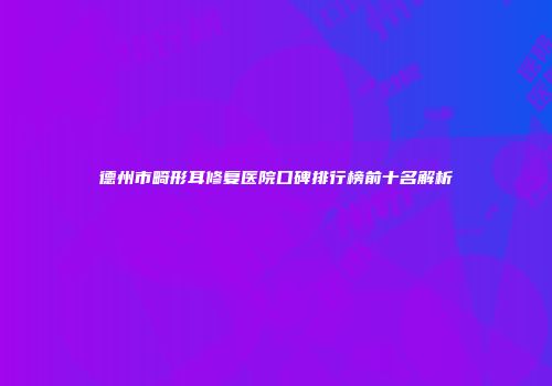 德州市畸形耳修复医院口碑排行榜前十名解析