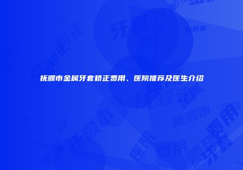 抚顺市金属牙套矫正费用、医院推荐及医生介绍