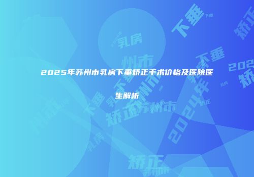 2025年苏州市乳房下垂矫正手术价格及医院医生解析
