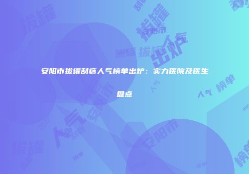 安阳市拔罐刮痧人气榜单出炉：实力医院及医生盘点