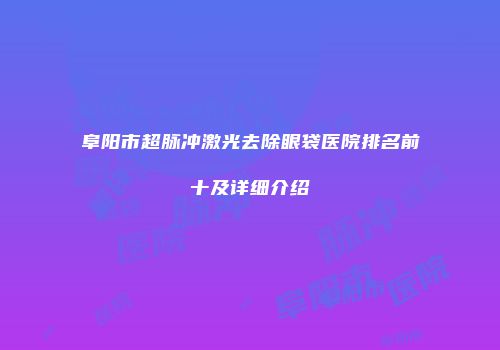 阜阳市超脉冲激光去除眼袋医院排名前十及详细介绍