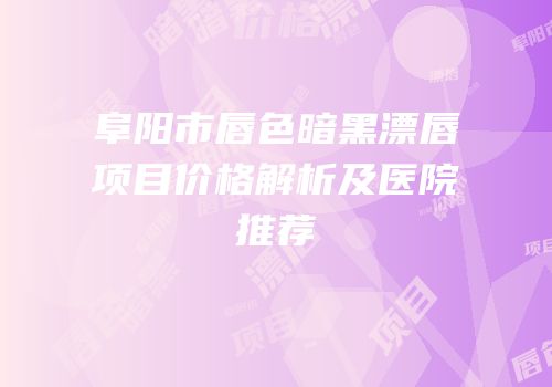 阜阳市唇色暗黑漂唇项目价格解析及医院推荐