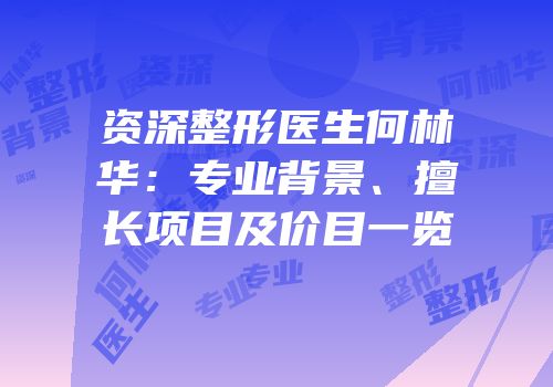 资深整形医生何林华：专业背景、擅长项目及价目一览