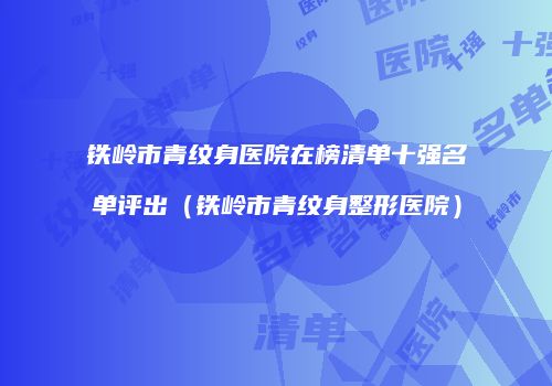 铁岭市青纹身医院在榜清单十强名单评出（铁岭市青纹身整形医院）