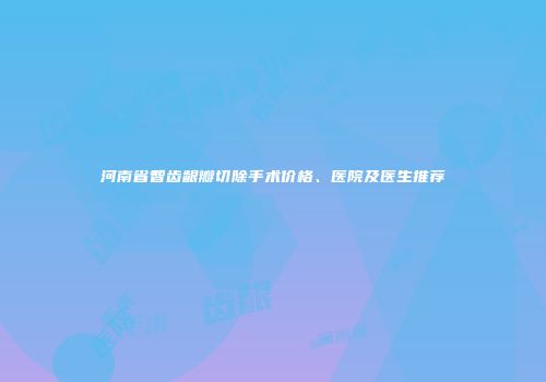 河南省智齿龈瓣切除手术价格、医院及医生推荐