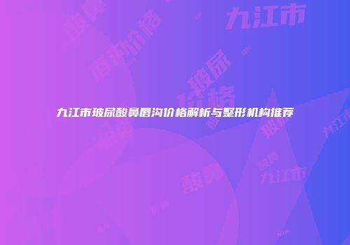 九江市玻尿酸鼻唇沟价格解析与整形机构推荐