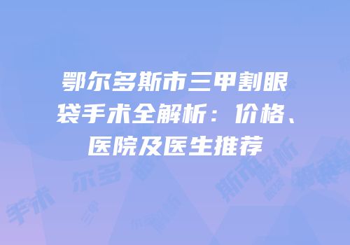 鄂尔多斯市三甲割眼袋手术全解析：价格、医院及医生推荐