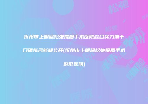 忻州市上眼脸松弛提眉手术医院综合实力前十口碑排名新版公开(忻州市上眼脸松弛提眉手术整形医院)