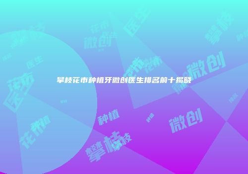攀枝花市种植牙微创医生排名前十揭晓