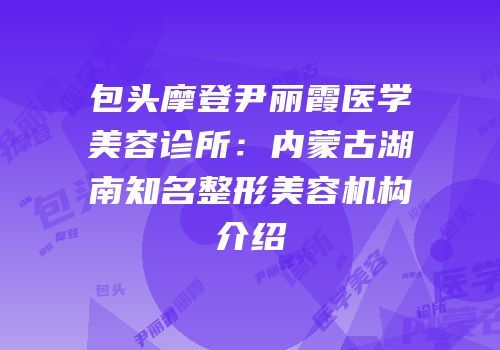 包头摩登尹丽霞医学美容诊所：内蒙古湖南知名整形美容机构介绍
