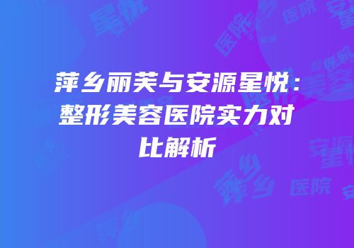 萍乡丽芙与安源星悦：整形美容医院实力对比解析