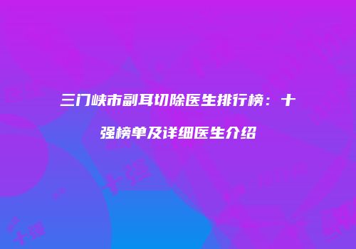 三门峡市副耳切除医生排行榜：十强榜单及详细医生介绍