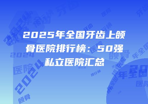 2025年全国牙齿上颌骨医院排行榜：50强私立医院汇总