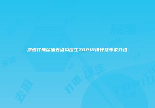 深圳打玻尿酸去泪沟医生TOP10排行及专家介绍