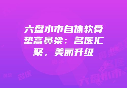六盘水市自体软骨垫高鼻梁：名医汇聚，美丽升级