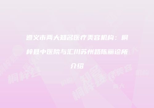 遵义市两大知名医疗美容机构：桐梓县中医院与汇川苏州路陈丽诊所介绍