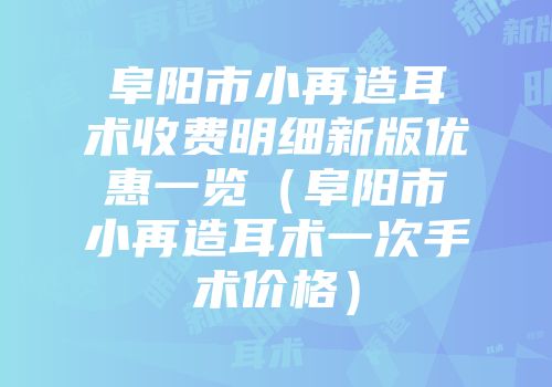 阜阳市小再造耳术收费明细新版优惠一览（阜阳市小再造耳术一次手术价格）