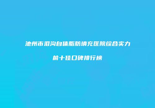 池州市泪沟自体脂肪填充医院综合实力前十佳口碑排行榜