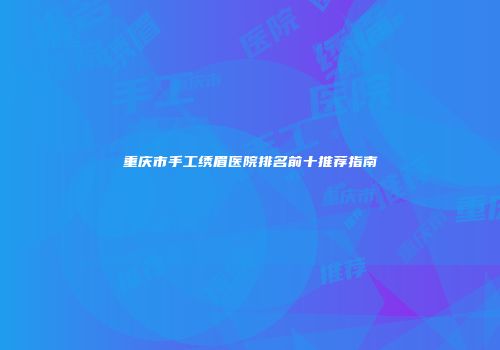 重庆市手工绣眉医院排名前十推荐指南