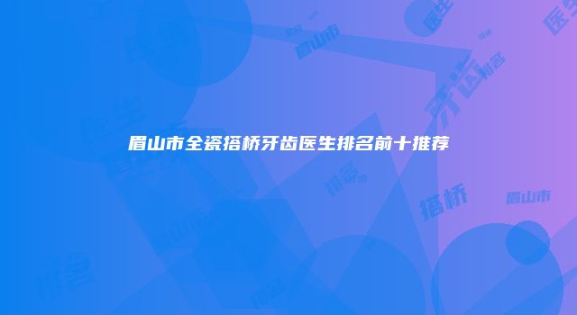 眉山市全瓷搭桥牙齿医生排名前十推荐