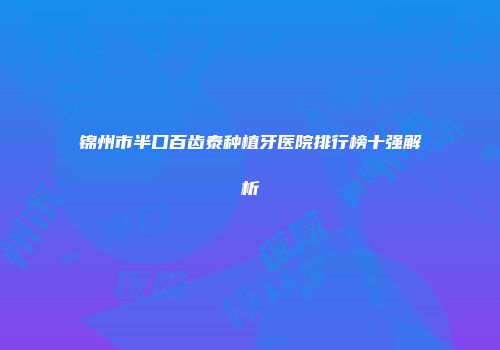 锦州市半口百齿泰种植牙医院排行榜十强解析