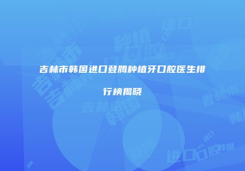 吉林市韩国进口登腾种植牙口腔医生排行榜揭晓