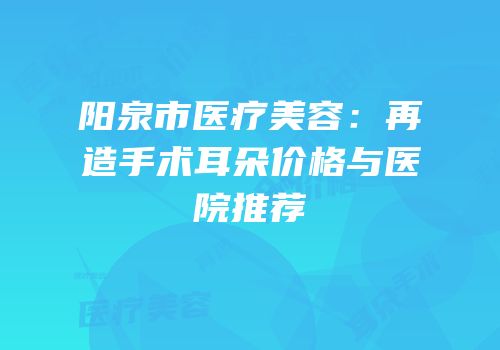 阳泉市医疗美容：再造手术耳朵价格与医院推荐