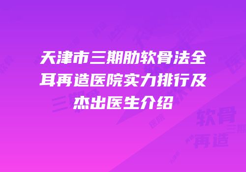 天津市三期肋软骨法全耳再造医院实力排行及杰出医生介绍