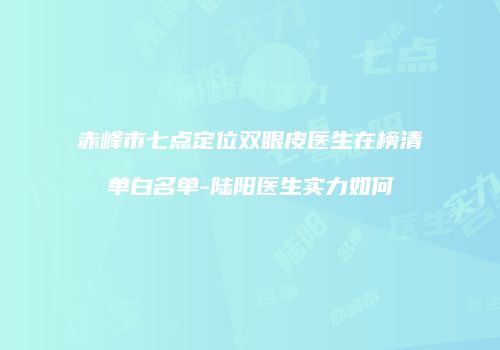 赤峰市七点定位双眼皮医生在榜清单白名单-陆阳医生实力如何