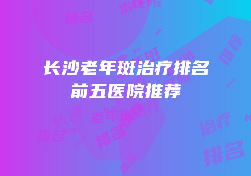 长沙老年斑治疗排名前五医院推荐