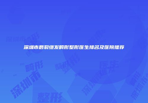深圳市唇裂继发畸形整形医生排名及医院推荐