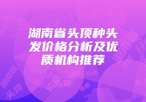 湖南省头顶种头发价格分析及优质机构推荐