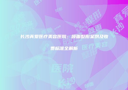 长沙真爱医疗美容医院：颌面整形案例及收费标准全解析