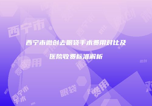 西宁市微创去眼袋手术费用对比及医院收费标准解析