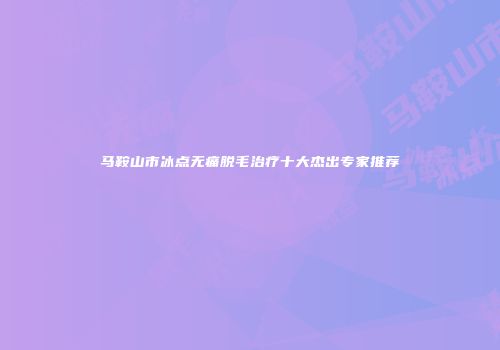 马鞍山市冰点无痛脱毛治疗十大杰出专家推荐