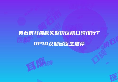黄石市耳廓缺失整形医院口碑排行TOP10及知名医生推荐