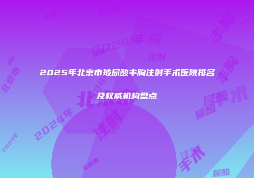 2025年北京市玻尿酸丰胸注射手术医院排名及权威机构盘点