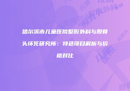 哈尔滨市儿童医院整形外科与股骨头坏死研究所：特色项目解析与价格对比