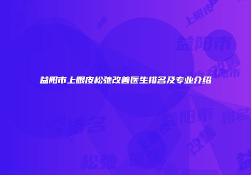 益阳市上眼皮松弛改善医生排名及专业介绍