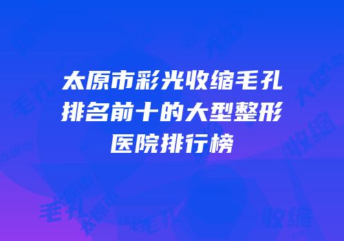 太原市彩光收缩毛孔排名前十的大型整形医院排行榜