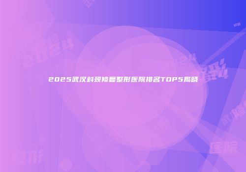 2025武汉斜颈修复整形医院排名TOP5揭晓